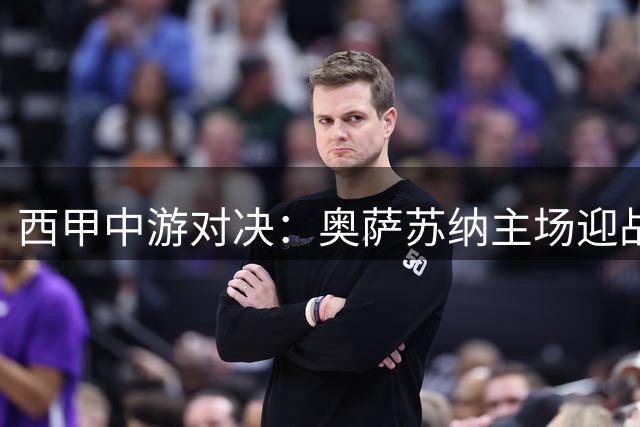 西甲中游对决：奥萨苏纳主场迎战赫塔费实力解析